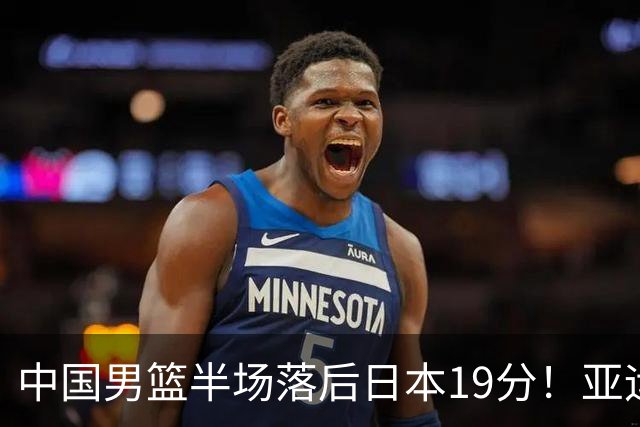 中国男篮半场落后日本19分！亚运会半决赛：中国队打的被动、艰难